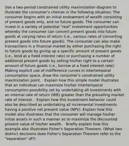 Use a two-period constrained utility maximization diagram to illustrate the consumer's choices in the following situation. The consumer begins with an initial endowment of wealth consisting of present goods only, and no future goods. The consumer can invest in a variety of potential "real" investment opportunities whereby the consumer can convert present goods into future goods at varying rates of return (i.e., various rates of converting present goods into future goods). The consumer can also make transactions in a financial market by either purchasing the right to future goods by giving up a specific amount of present goods (i.e., lend at a fixed interest rate) or purchasing a number of additional present goods by selling his/her right to a certain amount of future goods (i.e., borrow at a fixed interest rate). Making explicit use of indifference curves in intertemporal consumption space, draw the consumer's constrained utility maximization point. · Explain how this simple model illustrates that an individual can maximize his/her intertemporal consumption-possibility set by undertaking all investments with an internal rate of return (IRR) greater than the prevailing market rate of interest. · Explain how this investment behavior could also be described as undertaking all incremental investments having a positive net present value (NPV). Explain how this model also illustrates that the consumer will manage his/her initial assets in such a manner as to maximize the discounted present value of his/her wealth. · Briefly explain how this example also illustrates Fisher's Separation Theorem. (What two distinct decisions does Fisher's Separation Theorem refer to the "separation" of?)