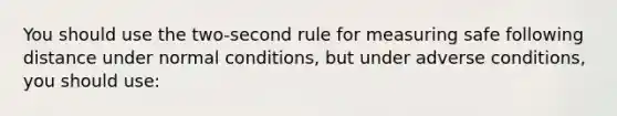 You should use the two-second rule for measuring safe following distance under normal conditions, but under adverse conditions, you should use: