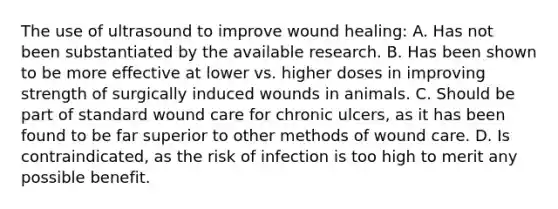 The use of ultrasound to improve wound healing: A. Has not been substantiated by the available research. B. Has been shown to be more effective at lower vs. higher doses in improving strength of surgically induced wounds in animals. C. Should be part of standard wound care for chronic ulcers, as it has been found to be far superior to other methods of wound care. D. Is contraindicated, as the risk of infection is too high to merit any possible benefit.