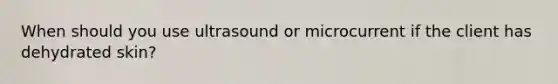 When should you use ultrasound or microcurrent if the client has dehydrated skin?