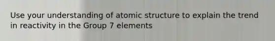 Use your understanding of atomic structure to explain the trend in reactivity in the Group 7 elements