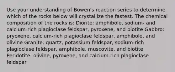 Use your understanding of Bowen's reaction series to determine which of the rocks below will crystallize the fastest. The chemical composition of the rocks is: Diorite: amphibole, sodium- and calcium-rich plagioclase feldspar, pyroxene, and biotite Gabbro: pryoxene, calcium-rich plagioclase feldspar, amphibole, and olivine Granite: quartz, potassium feldspar, sodium-rich plagioclase feldspar, amphibole, muscovite, and biotite Peridotite: olivine, pyroxene, and calcium-rich plagioclase feldspar