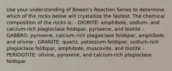 Use your understanding of Bowen's Reaction Series to determine which of the rocks below will crystallize the fastest. The chemical composition of the rocks is: - DIORITE: amphibole, sodium- and calcium-rich plagioclase feldspar, pyroxene, and biotite - GABBRO: pyroxene, calcium-rich plagioclase feldspar, amphibole, and olivine - GRANITE: quartz, potassium feldspar, sodium-rich plagioclase feldspar, amphibole, muscovite, and biotite - PERIDOTITE: olivine, pyroxene, and calcium-rich plagioclase feldspar