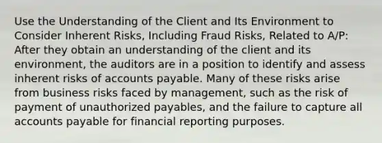 Use the Understanding of the Client and Its Environment to Consider Inherent Risks, Including Fraud Risks, Related to A/P: After they obtain an understanding of the client and its environment, the auditors are in a position to identify and assess inherent risks of accounts payable. Many of these risks arise from business risks faced by management, such as the risk of payment of unauthorized payables, and the failure to capture all accounts payable for financial reporting purposes.