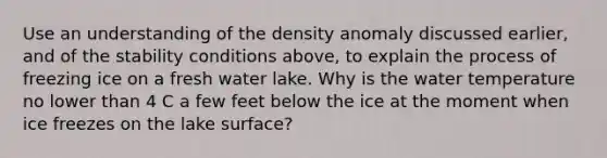 Use an understanding of the density anomaly discussed earlier, and of the stability conditions above, to explain the process of freezing ice on a fresh water lake. Why is the water temperature no lower than 4 C a few feet below the ice at the moment when ice freezes on the lake surface?