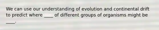 We can use our understanding of evolution and continental drift to predict where ____ of different groups of organisms might be ____.