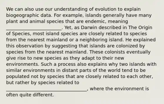 We can also use our understanding of evolution to explain biogeographic data. For example, islands generally have many plant and animal species that are endemic, meaning ________________________. Yet, as Darwin described in The Origin of Species, most island species are closely related to species from the nearest mainland or a neighboring island. He explained this observation by suggesting that islands are colonized by species from the nearest mainland. These colonists eventually give rise to new species as they adapt to their new environments. Such a process also explains why two islands with similar environments in distant parts of the world tend to be populated not by species that are closely related to each other, but rather by species related to ___________________________________, where the environment is often quite different.