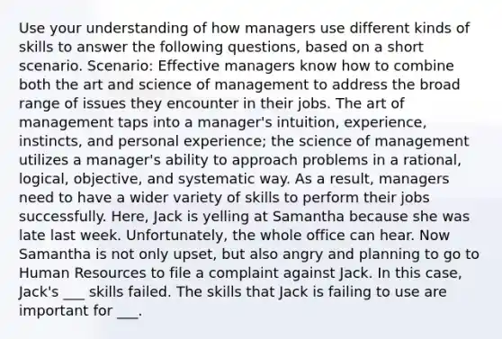 Use your understanding of how managers use different kinds of skills to answer the following questions, based on a short scenario. Scenario: Effective managers know how to combine both the art and science of management to address the broad range of issues they encounter in their jobs. The art of management taps into a manager's intuition, experience, instincts, and personal experience; the science of management utilizes a manager's ability to approach problems in a rational, logical, objective, and systematic way. As a result, managers need to have a wider variety of skills to perform their jobs successfully. Here, Jack is yelling at Samantha because she was late last week. Unfortunately, the whole office can hear. Now Samantha is not only upset, but also angry and planning to go to Human Resources to file a complaint against Jack. In this case, Jack's ___ skills failed. The skills that Jack is failing to use are important for ___.