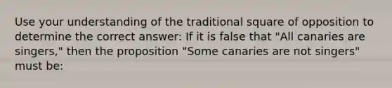 Use your understanding of the traditional square of opposition to determine the correct answer: If it is false that "All canaries are singers," then the proposition "Some canaries are not singers" must be: