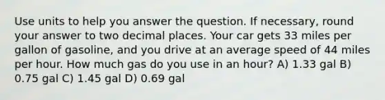 Use units to help you answer the question. If necessary, round your answer to two decimal places. Your car gets 33 miles per gallon of gasoline, and you drive at an average speed of 44 miles per hour. How much gas do you use in an hour? A) 1.33 gal B) 0.75 gal C) 1.45 gal D) 0.69 gal