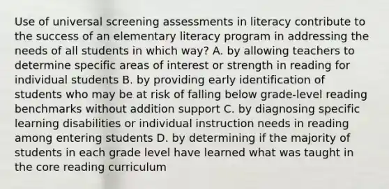 Use of universal screening assessments in literacy contribute to the success of an elementary literacy program in addressing the needs of all students in which way? A. by allowing teachers to determine specific areas of interest or strength in reading for individual students B. by providing early identification of students who may be at risk of falling below grade-level reading benchmarks without addition support C. by diagnosing specific learning disabilities or individual instruction needs in reading among entering students D. by determining if the majority of students in each grade level have learned what was taught in the core reading curriculum