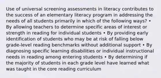 Use of universal screening assessments in literacy contributes to the success of an elementary literacy program in addressing the needs of all students primarily in which of the following ways? • By allowing teachers to determine specific areas of interest or strength in reading for individual students • By providing early identification of students who may be at risk of falling below grade-level reading benchmarks without additional support • By diagnosing specific learning disabilities or individual instructional needs in reading among entering students • By determining if the majority of students in each grade level have learned what was taught in the core reading curriculum