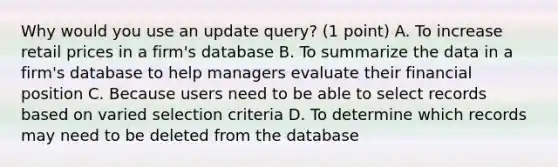 Why would you use an update query? (1 point) A. To increase retail prices in a firm's database B. To summarize the data in a firm's database to help managers evaluate their financial position C. Because users need to be able to select records based on varied selection criteria D. To determine which records may need to be deleted from the database