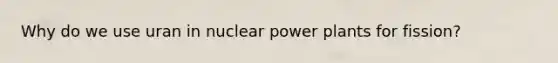 Why do we use uran in nuclear power plants for fission?