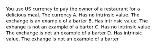 You use US currency to pay the owner of a restaurant for a delicious meal. The currency A. Has no intrinsic value. The exchange is an example of a barter B. Has intrinsic value. The exhange is not an example of a barter C. Has no intrinsic value. The exchange is not an example of a barter D. Has intrinsic value. The exhange is not an example of a barter