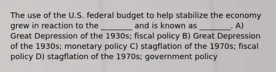 The use of the U.S. federal budget to help stabilize the economy grew in reaction to the ________ and is known as ________. A) Great Depression of the 1930s; fiscal policy B) Great Depression of the 1930s; monetary policy C) stagflation of the 1970s; fiscal policy D) stagflation of the 1970s; government policy