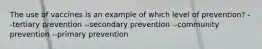 The use of vaccines is an example of which level of prevention? --tertiary prevention --secondary prevention --community prevention --primary prevention