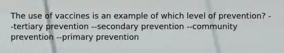 The use of vaccines is an example of which level of prevention? --tertiary prevention --secondary prevention --community prevention --primary prevention