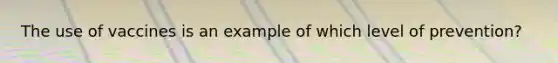 The use of vaccines is an example of which level of prevention?