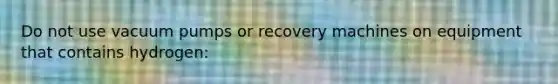 Do not use vacuum pumps or recovery machines on equipment that contains hydrogen: