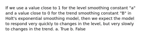 If we use a value close to 1 for the level smoothing constant "a" and a value close to 0 for the trend smoothing constant "B" in Holt's exponential smoothing model, then we expect the model to respond very quickly to changes in the level, but very slowly to changes in the trend. a. True b. False