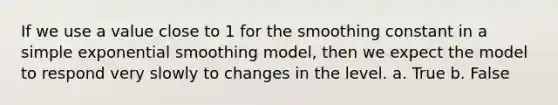 If we use a value close to 1 for the smoothing constant in a simple exponential smoothing model, then we expect the model to respond very slowly to changes in the level. a. True b. False