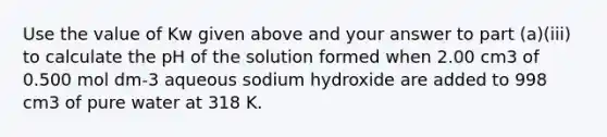 Use the value of Kw given above and your answer to part (a)(iii) to calculate the pH of the solution formed when 2.00 cm3 of 0.500 mol dm-3 aqueous sodium hydroxide are added to 998 cm3 of pure water at 318 K.