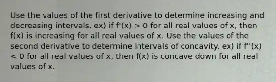 Use the values of the first derivative to determine increasing and decreasing intervals. ex) if f'(x) > 0 for all real values of x, then f(x) is increasing for all real values of x. Use the values of the second derivative to determine intervals of concavity. ex) if f''(x) < 0 for all real values of x, then f(x) is concave down for all real values of x.