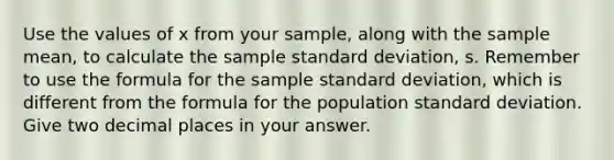 Use the values of x from your sample, along with the sample mean, to calculate the sample <a href='https://www.questionai.com/knowledge/kqGUr1Cldy-standard-deviation' class='anchor-knowledge'>standard deviation</a>, s. Remember to use the formula for the sample standard deviation, which is different from the formula for the population standard deviation. Give two decimal places in your answer.