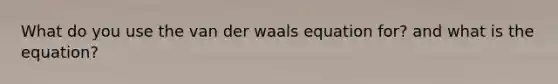 What do you use the van der waals equation for? and what is the equation?