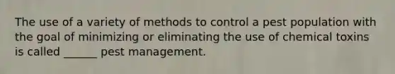 The use of a variety of methods to control a pest population with the goal of minimizing or eliminating the use of chemical toxins is called ______ pest management.
