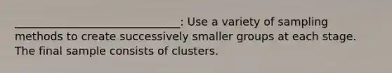 ______________________________: Use a variety of sampling methods to create successively smaller groups at each stage. The final sample consists of clusters.