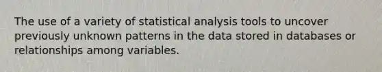 The use of a variety of statistical analysis tools to uncover previously unknown patterns in the data stored in databases or relationships among variables.