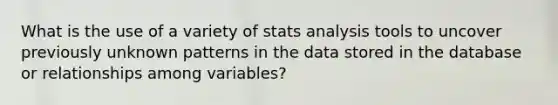 What is the use of a variety of stats analysis tools to uncover previously unknown patterns in the data stored in the database or relationships among variables?