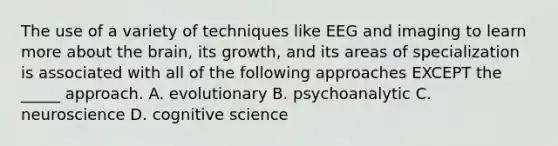 The use of a variety of techniques like EEG and imaging to learn more about <a href='https://www.questionai.com/knowledge/kLMtJeqKp6-the-brain' class='anchor-knowledge'>the brain</a>, its growth, and its areas of specialization is associated with all of the following approaches EXCEPT the _____ approach. A. evolutionary B. psychoanalytic C. neuroscience D. cognitive science