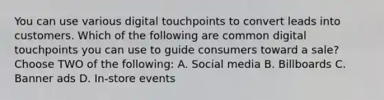 You can use various digital touchpoints to convert leads into customers. Which of the following are common digital touchpoints you can use to guide consumers toward a sale? Choose TWO of the following: A. Social media B. Billboards C. Banner ads D. In-store events