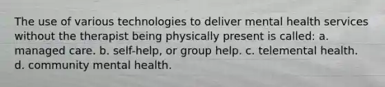 The use of various technologies to deliver mental health services without the therapist being physically present is called: a. managed care. b. self-help, or group help. c. telemental health. d. community mental health.