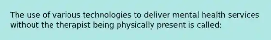 The use of various technologies to deliver mental health services without the therapist being physically present is called: