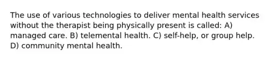 The use of various technologies to deliver mental health services without the therapist being physically present is called: A) managed care. B) telemental health. C) self-help, or group help. D) community mental health.