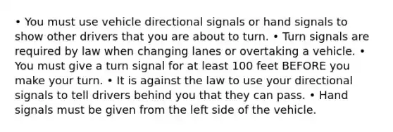 • You must use vehicle directional signals or hand signals to show other drivers that you are about to turn. • Turn signals are required by law when changing lanes or overtaking a vehicle. • You must give a turn signal for at least 100 feet BEFORE you make your turn. • It is against the law to use your directional signals to tell drivers behind you that they can pass. • Hand signals must be given from the left side of the vehicle.