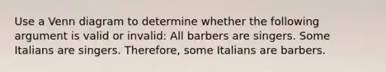 Use a Venn diagram to determine whether the following argument is valid or invalid: All barbers are singers. Some Italians are singers. Therefore, some Italians are barbers.