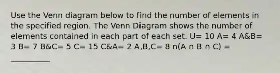 Use the Venn diagram below to find the number of elements in the specified region. The Venn Diagram shows the number of elements contained in each part of each set. U= 10 A= 4 A&B= 3 B= 7 B&C= 5 C= 15 C&A= 2 A,B,C= 8 n(A ∩ B ∩ C) = __________