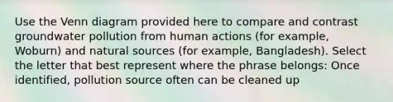 Use the Venn diagram provided here to compare and contrast groundwater pollution from human actions (for example, Woburn) and natural sources (for example, Bangladesh). Select the letter that best represent where the phrase belongs: Once identified, pollution source often can be cleaned up