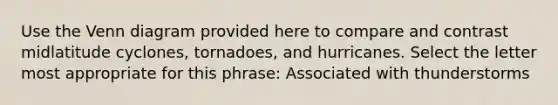 Use the Venn diagram provided here to compare and contrast midlatitude cyclones, tornadoes, and hurricanes. Select the letter most appropriate for this phrase: Associated with thunderstorms