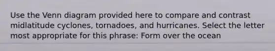 Use the Venn diagram provided here to compare and contrast midlatitude cyclones, tornadoes, and hurricanes. Select the letter most appropriate for this phrase: Form over the ocean