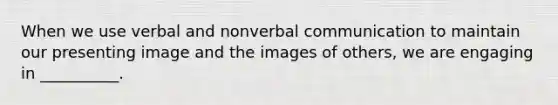 When we use verbal and nonverbal communication to maintain our presenting image and the images of others, we are engaging in __________.