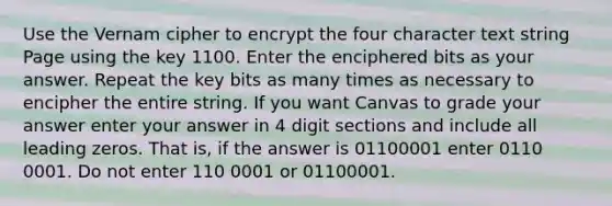 Use the Vernam cipher to encrypt the four character text string Page using the key 1100. Enter the enciphered bits as your answer. Repeat the key bits as many times as necessary to encipher the entire string. If you want Canvas to grade your answer enter your answer in 4 digit sections and include all leading zeros. That is, if the answer is 01100001 enter 0110 0001. Do not enter 110 0001 or 01100001.