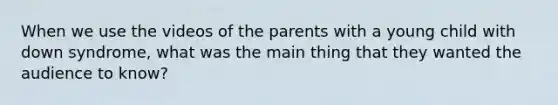 When we use the videos of the parents with a young child with down syndrome, what was the main thing that they wanted the audience to know?