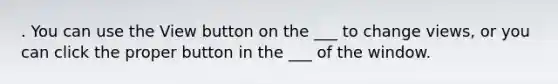 . You can use the View button on the ___ to change views, or you can click the proper button in the ___ of the window.