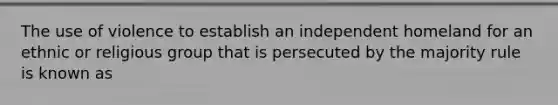 The use of violence to establish an independent homeland for an ethnic or religious group that is persecuted by the majority rule is known as